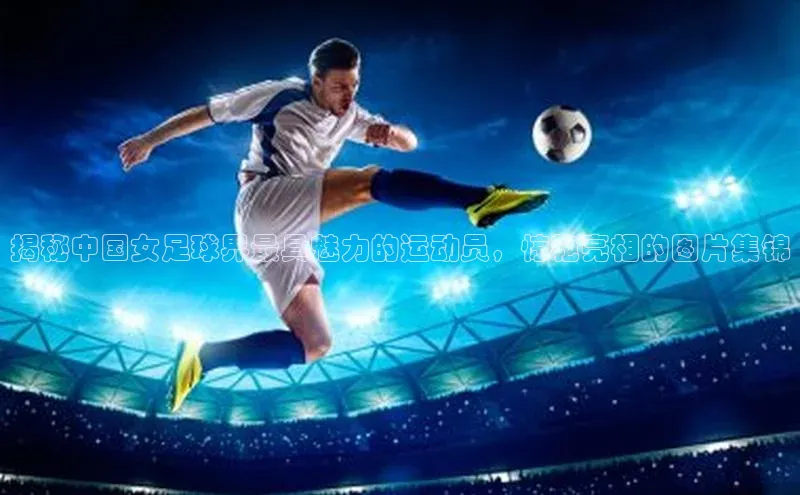 艾弗森代言贝博的广告视频百度网盘揭秘中国女足球界最具魅力的运动员，惊艳亮相的图片集锦