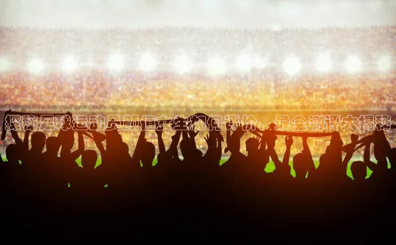 ballbet贝博网站官网百度众测探秘足球运动员颜值女生如何评价，最全测评大揭秘