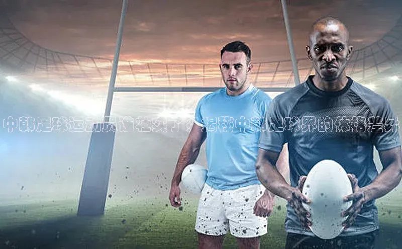 贝博APP体育网页字节跳动中韩足球运动员谁壮实了？揭秘中韩足球界的体格差异