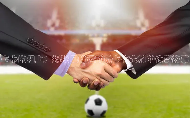 贝博官网官方娱乐度小满支付卡卡的祖上：揭秘足球运动员卡卡家族的传奇故事