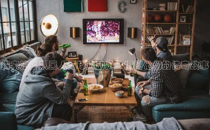 bestbio-贝博皮阿诺探索法国队黑人足球运动员：揭秘他们的传奇故事