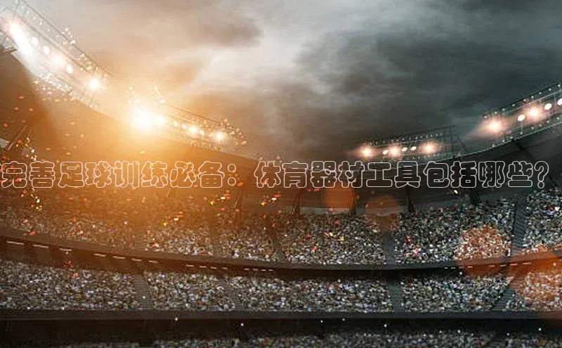 BB贝博ballbet登录入口云创智行完善足球训练必备：体育器材工具包括哪些？