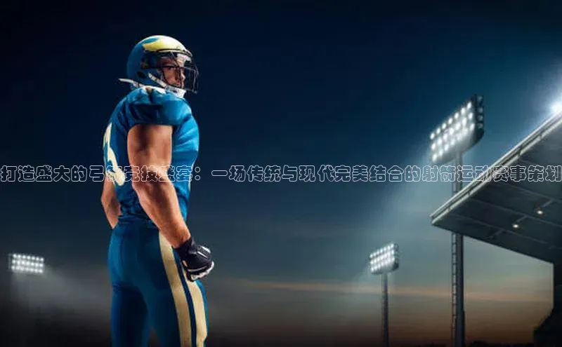 艾弗森贝博app下载安装知乎打造盛大的弓箭竞技盛宴：一场传统与现代完美结合的射箭运动赛事策划