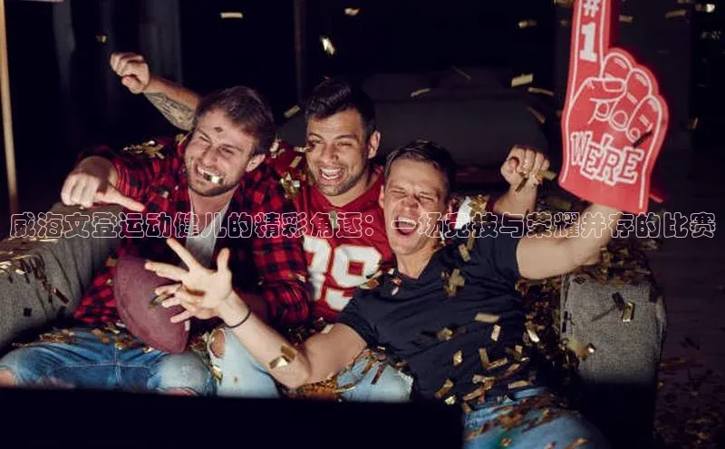 威海文登运动健儿的精彩角逐：一场竞技与荣耀并存的比赛